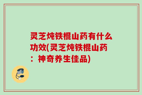 灵芝炖铁棍山药有什么功效(灵芝炖铁棍山药：神奇养生佳品)