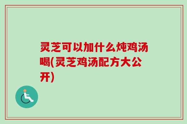 灵芝可以加什么炖鸡汤喝(灵芝鸡汤配方大公开)