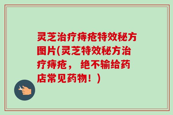 灵芝痔疮特效秘方图片(灵芝特效秘方痔疮， 绝不输给药店常见！)