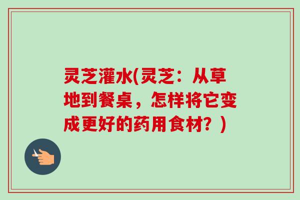 灵芝灌水(灵芝：从草地到餐桌，怎样将它变成更好的药用食材？)