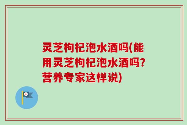 灵芝枸杞泡水酒吗(能用灵芝枸杞泡水酒吗？营养专家这样说)