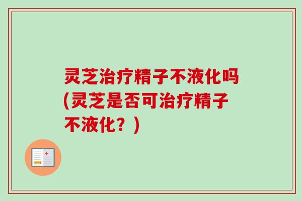 灵芝治疗精子不液化吗(灵芝是否可治疗精子不液化？)