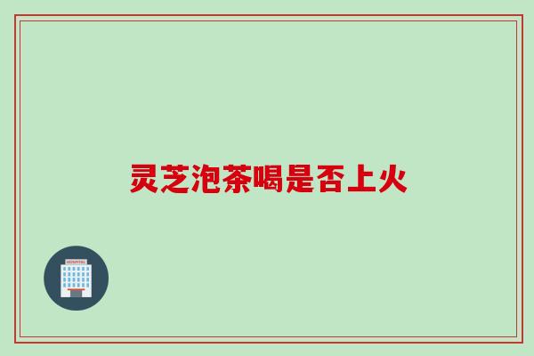 灵芝泡茶喝是否上火
