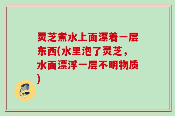 灵芝煮水上面漂着一层东西(水里泡了灵芝，水面漂浮一层不明物质)