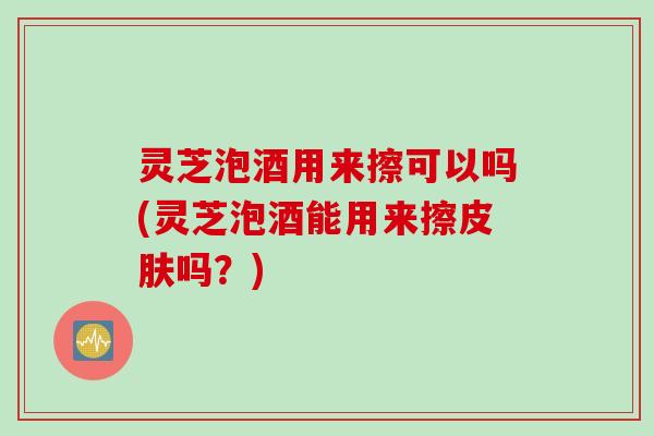 灵芝泡酒用来擦可以吗(灵芝泡酒能用来擦吗？)
