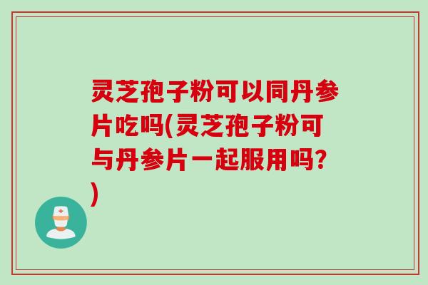 灵芝孢子粉可以同丹参片吃吗(灵芝孢子粉可与丹参片一起服用吗？)