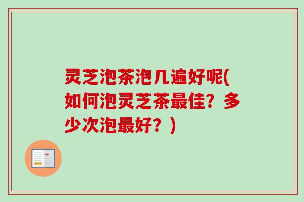 灵芝泡茶泡几遍好呢(如何泡灵芝茶佳？多少次泡好？)