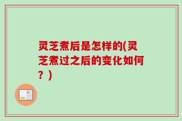 灵芝煮后是怎样的(灵芝煮过之后的变化如何？)