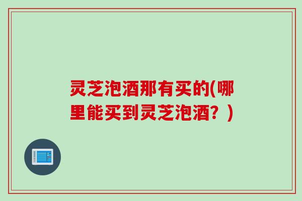 灵芝泡酒那有买的(哪里能买到灵芝泡酒？)