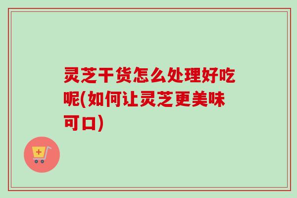 灵芝干货怎么处理好吃呢(如何让灵芝更美味可口)