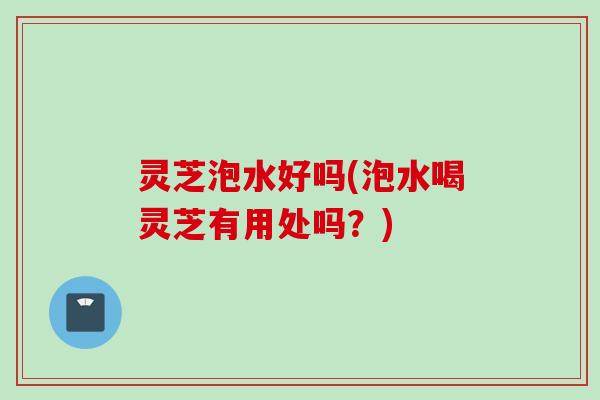 灵芝泡水好吗(泡水喝灵芝有用处吗？)