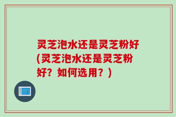 灵芝泡水还是灵芝粉好(灵芝泡水还是灵芝粉好？如何选用？)