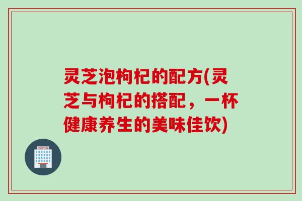 灵芝泡枸杞的配方(灵芝与枸杞的搭配，一杯健康养生的美味佳饮)