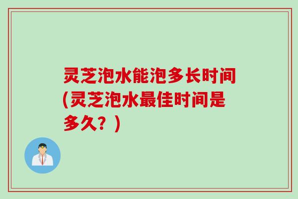 灵芝泡水能泡多长时间(灵芝泡水最佳时间是多久？)