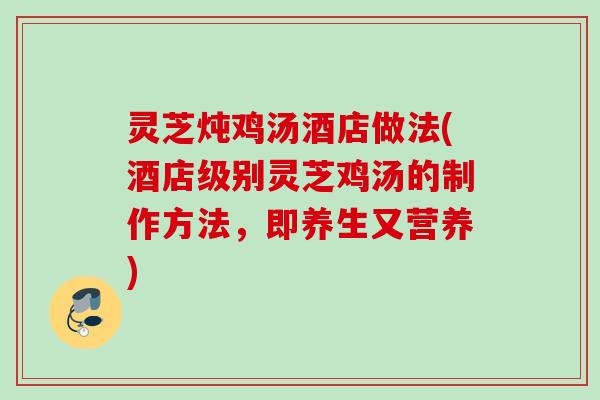 灵芝炖鸡汤酒店做法(酒店级别灵芝鸡汤的制作方法，即养生又营养)