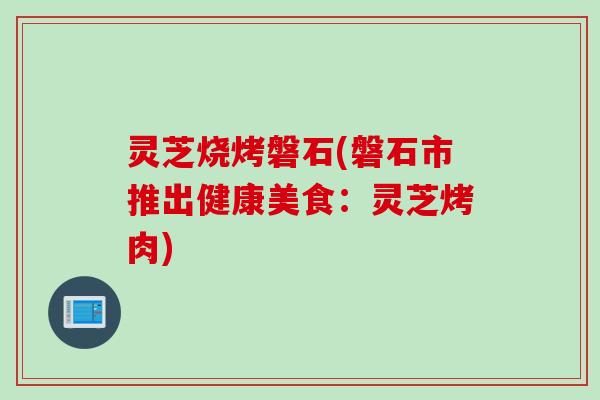 灵芝烧烤磐石(磐石市推出健康美食：灵芝烤肉)