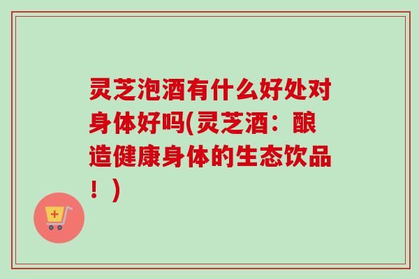 灵芝泡酒有什么好处对身体好吗(灵芝酒：酿造健康身体的生态饮品！)