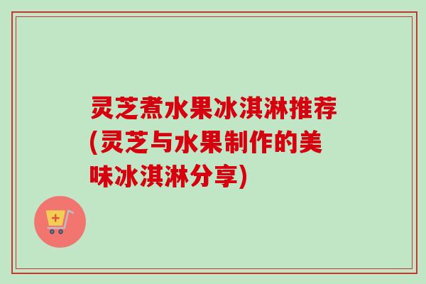 灵芝煮水果冰淇淋推荐(灵芝与水果制作的美味冰淇淋分享)