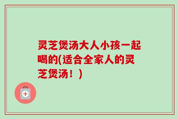 灵芝煲汤大人小孩一起喝的(适合全家人的灵芝煲汤！)