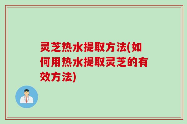 灵芝热水提取方法(如何用热水提取灵芝的有效方法)