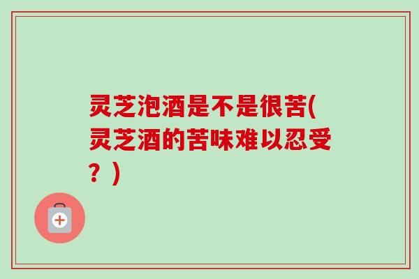灵芝泡酒是不是很苦(灵芝酒的苦味难以忍受？)