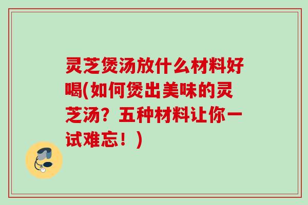 灵芝煲汤放什么材料好喝(如何煲出美味的灵芝汤？五种材料让你一试难忘！)