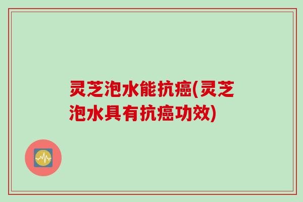 灵芝泡水能抗(灵芝泡水具有抗功效)