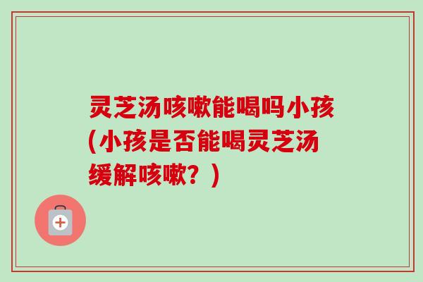 灵芝汤能喝吗小孩(小孩是否能喝灵芝汤缓解？)