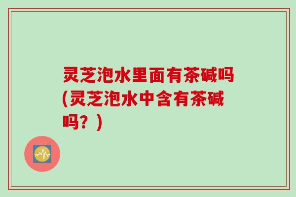 灵芝泡水里面有茶碱吗(灵芝泡水中含有茶碱吗？)