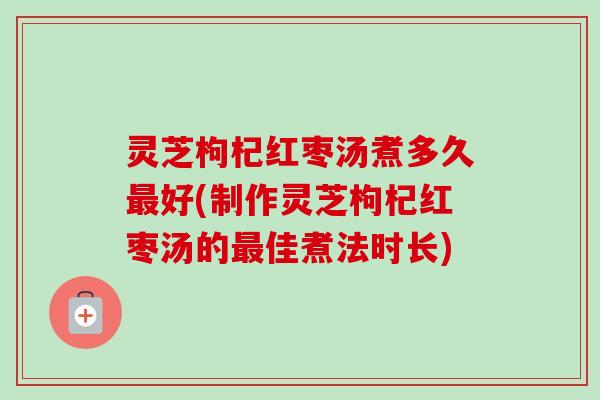 灵芝枸杞红枣汤煮多久好(制作灵芝枸杞红枣汤的佳煮法时长)