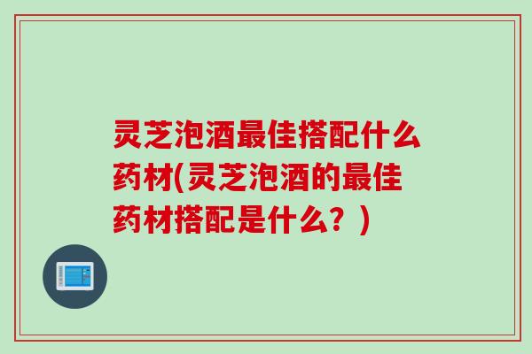 灵芝泡酒佳搭配什么药材(灵芝泡酒的佳药材搭配是什么？)