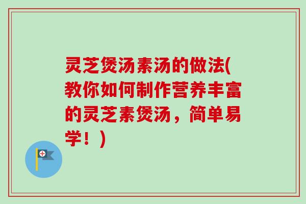 灵芝煲汤素汤的做法(教你如何制作营养丰富的灵芝素煲汤，简单易学！)