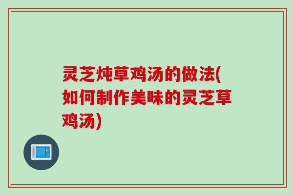 灵芝炖草鸡汤的做法(如何制作美味的灵芝草鸡汤)