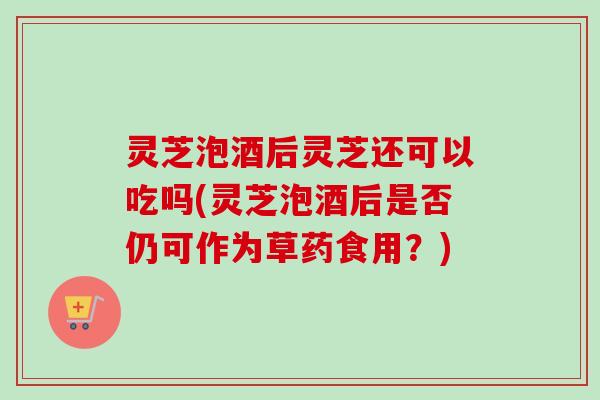 灵芝泡酒后灵芝还可以吃吗(灵芝泡酒后是否仍可作为草药食用？)