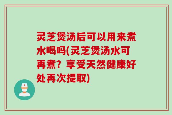 灵芝煲汤后可以用来煮水喝吗(灵芝煲汤水可再煮？享受天然健康好处再次提取)