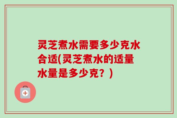 灵芝煮水需要多少克水合适(灵芝煮水的适量水量是多少克？)
