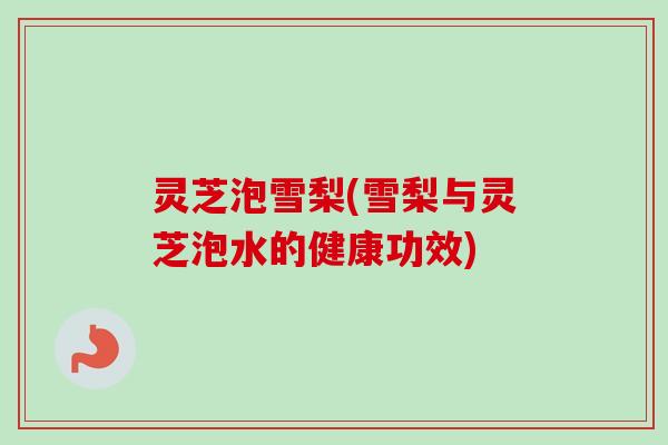 灵芝泡雪梨(雪梨与灵芝泡水的健康功效)