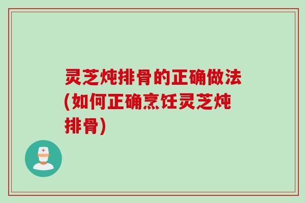 灵芝炖排骨的正确做法(如何正确烹饪灵芝炖排骨)