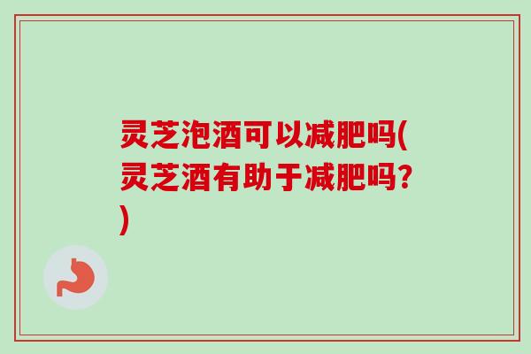 灵芝泡酒可以减肥吗(灵芝酒有助于减肥吗？)