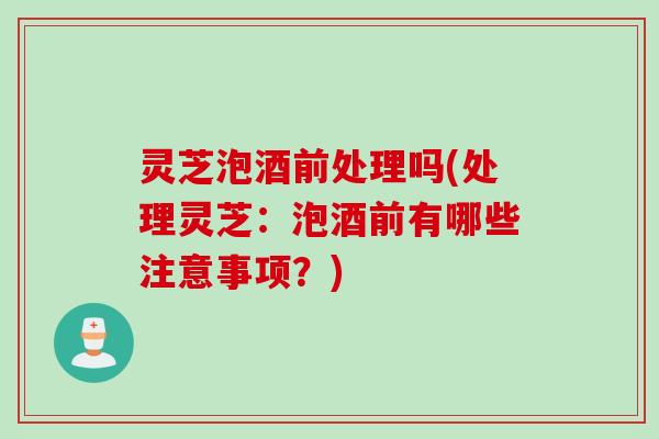 灵芝泡酒前处理吗(处理灵芝：泡酒前有哪些注意事项？)
