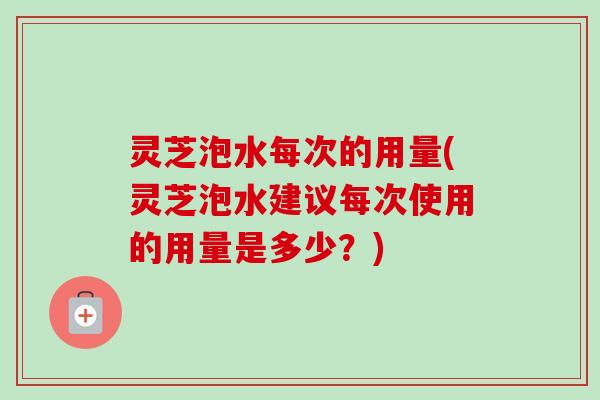 灵芝泡水每次的用量(灵芝泡水建议每次使用的用量是多少？)