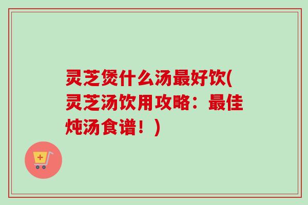 灵芝煲什么汤好饮(灵芝汤饮用攻略：佳炖汤食谱！)