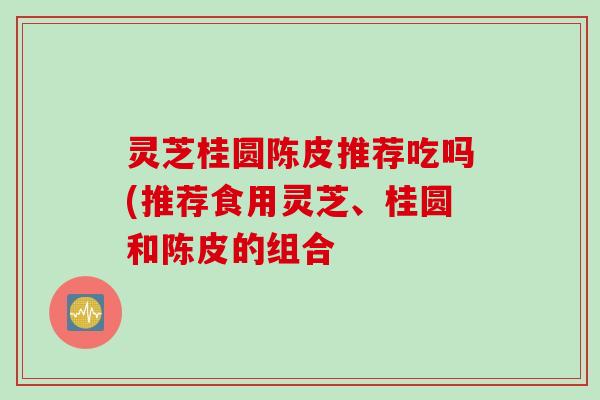 灵芝桂圆陈皮推荐吃吗(推荐食用灵芝、桂圆和陈皮的组合