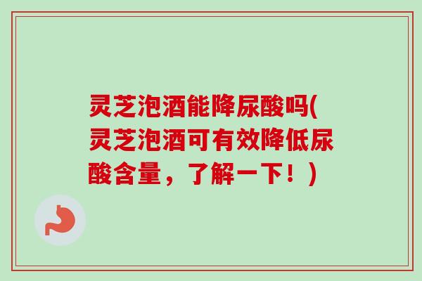 灵芝泡酒能降尿酸吗(灵芝泡酒可有效降低尿酸含量，了解一下！)