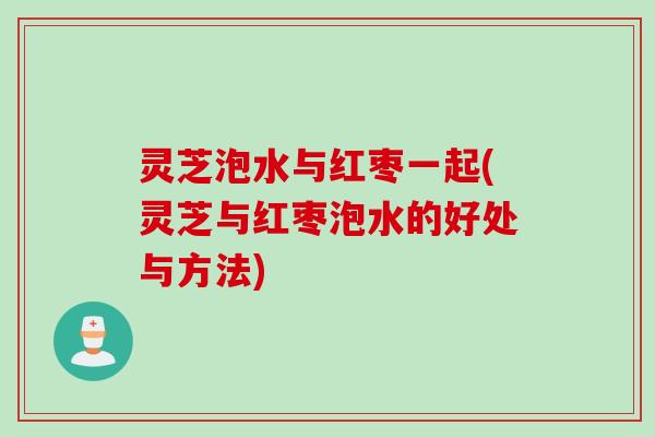 灵芝泡水与红枣一起(灵芝与红枣泡水的好处与方法)