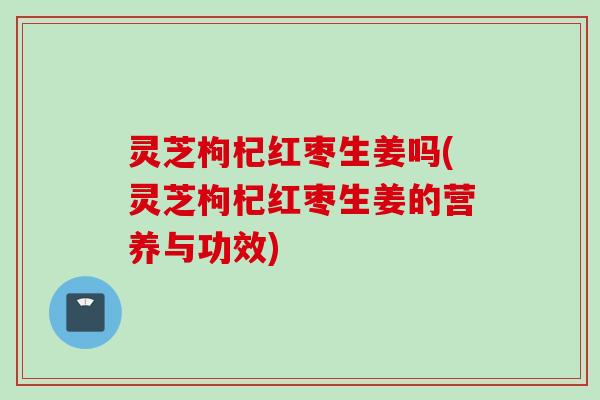 灵芝枸杞红枣生姜吗(灵芝枸杞红枣生姜的营养与功效)
