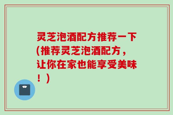 灵芝泡酒配方推荐一下(推荐灵芝泡酒配方，让你在家也能享受美味！)