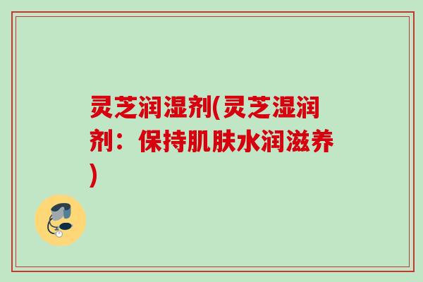 灵芝润湿剂(灵芝湿润剂：保持肌肤水润滋养)