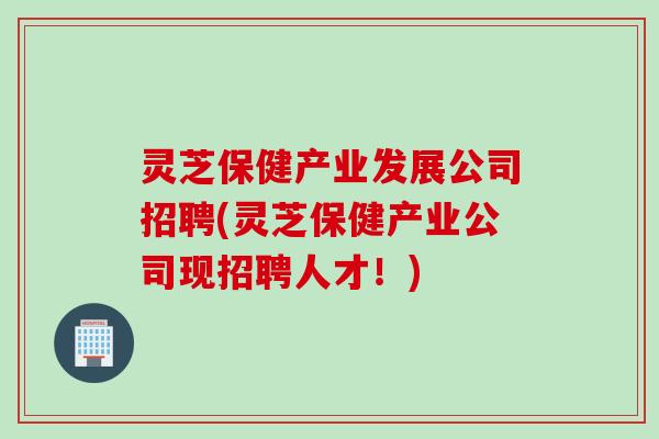 灵芝保健产业发展公司招聘(灵芝保健产业公司现招聘人才！)