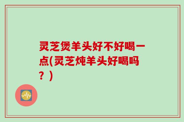 灵芝煲羊头好不好喝一点(灵芝炖羊头好喝吗？)